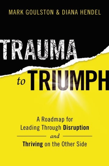 Trauma to Triumph: A Roadmap for Leading Through Disruption (and Thriving on the Other Side) Mark Goulston, Diana Hendel