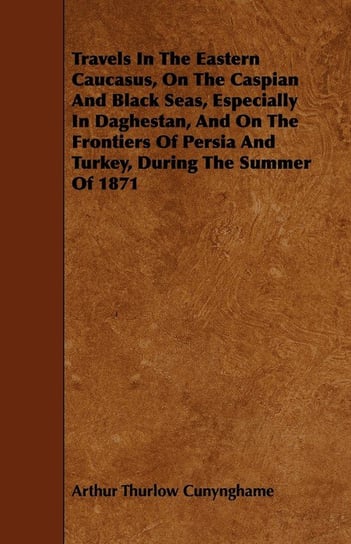 Travels In The Eastern Caucasus, On The Caspian And Black Seas, Especially In Daghestan, And On The Frontiers Of Persia And Turkey, During The Summer Of 1871 Cunynghame Arthur Thurlow