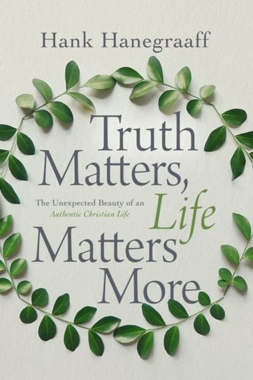 Truth Matters, Life Matters More: The Unexpected Beauty of an Authentic Christian Life Hank Hanegraaff