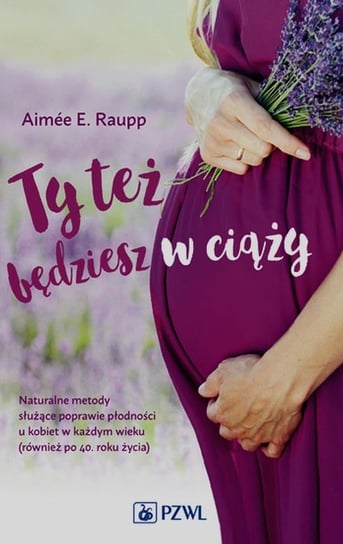 Ty też będziesz w ciąży. Naturalne metody służące poprawie płodności u kobiet w każdym wieku (również po 40. roku życia) Raupp Aimee E.