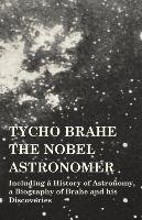 Tycho Brahe - The Nobel Astronomer - Including a History of Astronomy, a Biography of Brahe and his Discoveries Various