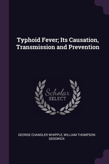 Typhoid Fever; Its Causation, Transmission and Prevention Whipple George Chandler, Sedgwick William Thompson