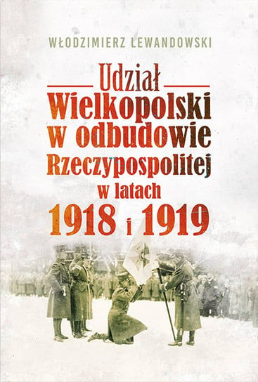 Udział Wielkopolski w odbudowie Rzeczypospolitej w latach 1918 i 1919 Lewandowski Włodzimierz