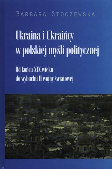 Ukraina i Ukraińcy w polskiej myśli politycznej. Od końca XIX wieku do wybuchu II wojny światowej Stoczewska Barbara