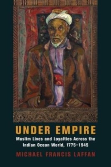 Under Empire. Muslim Lives and Loyalties Across the Indian Ocean World, 1775-1945 Michael Francis Laffan