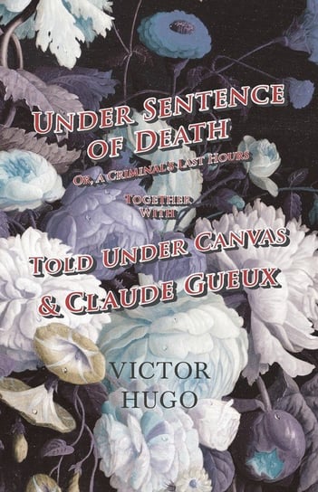 Under Sentence of Death - Or, a Criminal's Last Hours - Together With - Told Under Canvas and Claude Gueux Hugo Victor