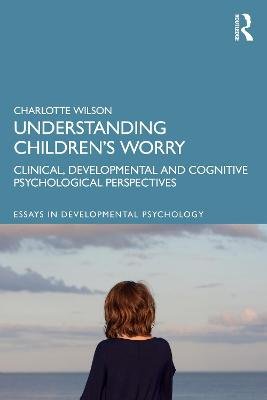 Understanding Children's Worry: Clinical, Developmental and Cognitive Psychological Perspectives Charlotte Wilson