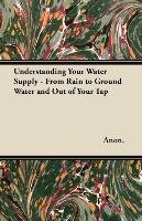Understanding Your Water Supply - From Rain to Ground Water and Out of Your Tap Anon.