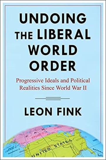 Undoing the Liberal World Order: Progressive Ideals and Political Realities Since World War II Leon Fink
