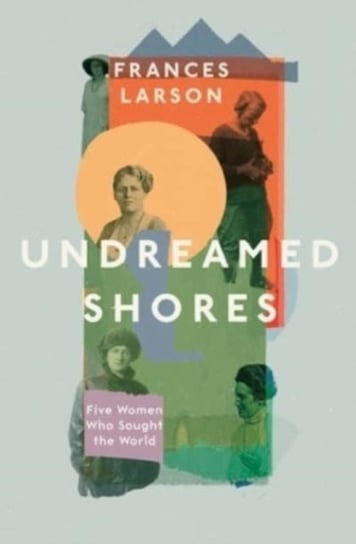 Undreamed Shores: Five Women Who Sought Out the World Frances Larson