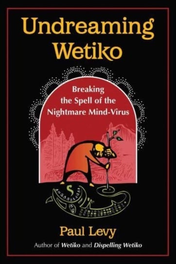 Undreaming Wetiko: Breaking the Spell of the Nightmare Mind-Virus Paul Levy