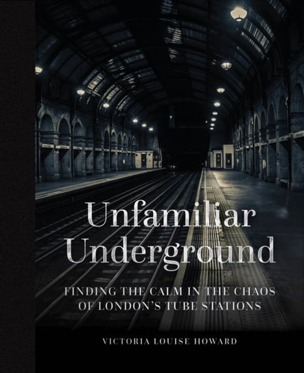 Unfamiliar Underground: Finding the Calm in the Chaos of Londons Tube Stations Victoria Louise Howard