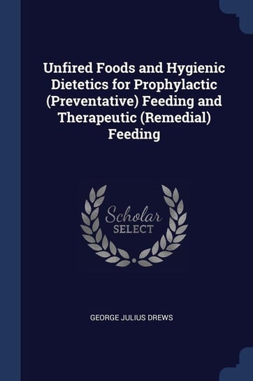 Unfired Foods and Hygienic Dietetics for Prophylactic (Preventative) Feeding and Therapeutic (Remedial) Feeding Drews George Julius