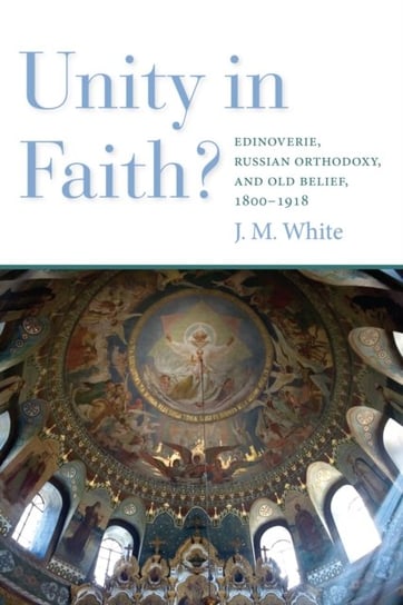 Unity in Faith?: Edinoverie, Russian Orthodoxy, and Old Belief, 1800-1918 White James