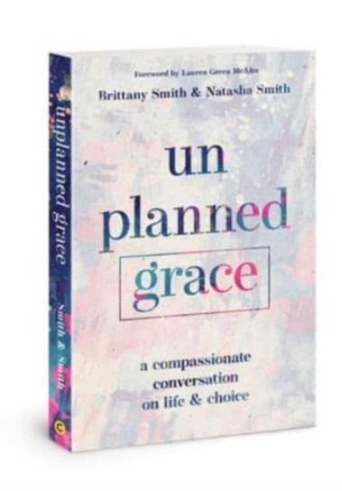 Unplanned Grace: A Compassionate Conversation on Life and Choice Brittany Smith, Natasha Smith