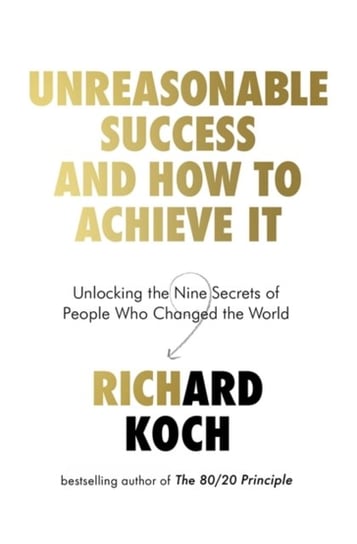 Unreasonable Success and How to Achieve It: Unlocking the Nine Secrets of People Who Changed the Wor Koch Richard