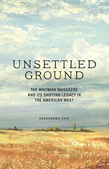 Unsettled Ground: The Whitman Massacre and Its Shifting Legacy in the American West Cassandra Tate
