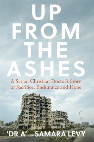 Up from the Ashes. A Syrian Christian Doctors Story of Sacrifice, Endurance And Hope Samara Levy, Dr. A