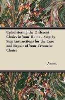 Upholstering the Different Chairs in Your Home - Step by Step Instructions for the Care and Repair of Your Favourite Chairs Anon.