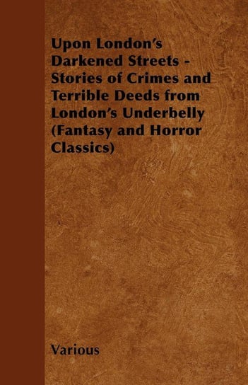 Upon London's Darkened Streets - Stories of Crimes and Terrible Deeds from London's Underbelly (Fantasy and Horror Classics) Various