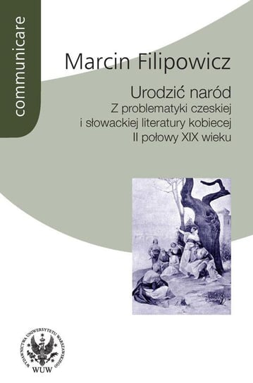 Urodzić naród. Z problematyki czeskiej i słowackiej literatury kobiecej II połowy XIX wieku Filipowicz Marcin