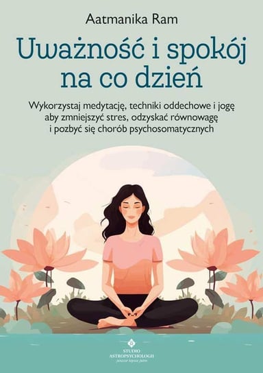 Uważność i spokój na co dzień. Wykorzystaj medytację, techniki oddechowe i jogę, aby zmniejszyć stres, odzyskać równowagę i pozbyć się chorób psychosomatycznych Aatmanika Ram
