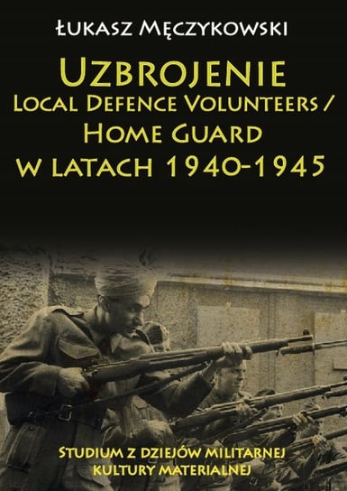 Uzbrojenie. Local Defence Volunteers / Home Guard w latach 1940-1945. Studium z dziejów militarnej kultury materialnej Męczykowski Łukasz