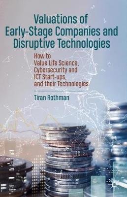 Valuations of Early-Stage Companies and Disruptive Technologies: How to Value Life Science, Cybersecurity and ICT Start-ups, and their Technologies Tiran Rothman