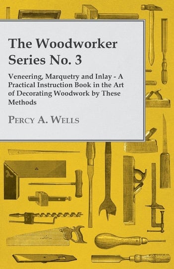Veneering, Marquetry and Inlay - A Practical Instruction Book in the Art of Decorating Woodwork by These Methods Percy A. Wells