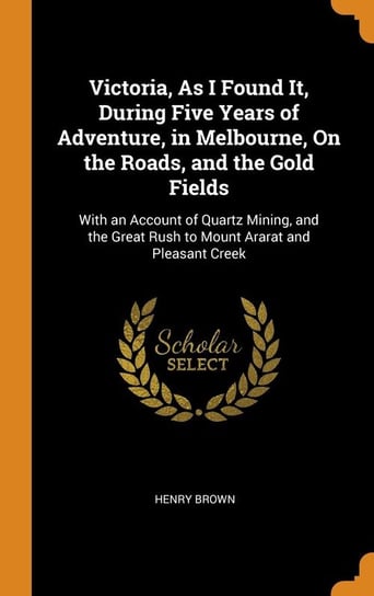 Victoria, As I Found It, During Five Years of Adventure, in Melbourne, On the Roads, and the Gold Fields Brown Henry