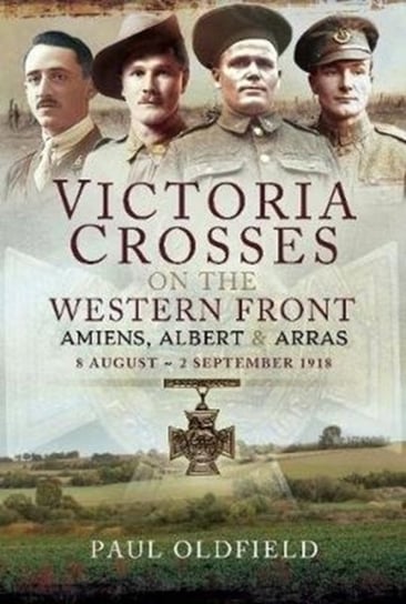 Victoria Crosses on the Western Front - Battle of Amiens. 8-13 August 1918 Paul Oldfield