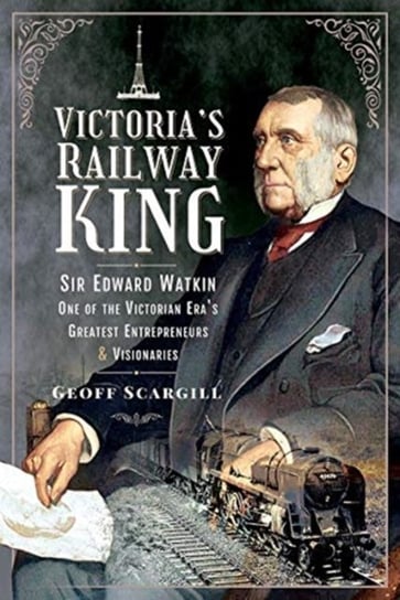 Victorias Railway King: Sir Edward Watkin, One of the Victorian Eras Greatest Entrepreneurs and Visi Geoff Scargill
