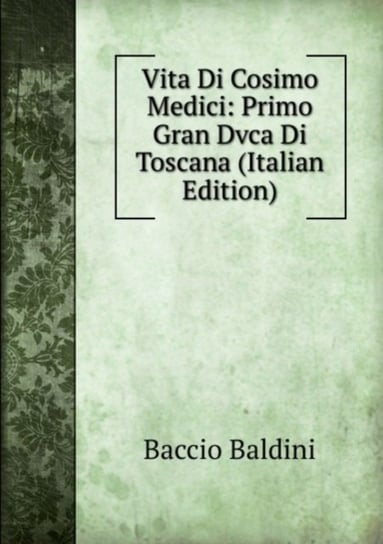 Vita Di Cosimo Medici: Primo Gran Dvca Di Toscana Baccio Baldini