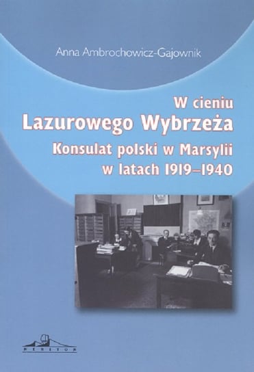 W cieniu Lazurowego Wybrzeża. Konsulat polski w Marsylii w latach 1919-1940 Ambrochowicz-Gajownik Anna