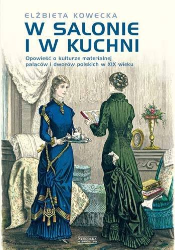 W salonie i w kuchni. Opowieść o kulturze materialnej pałaców i dworów polskich w XIX wieku Kowecka Elżbieta