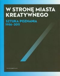 W stronę miasta kreatywnego. Sztuka Poznania 1986-2011 Opracowanie zbiorowe