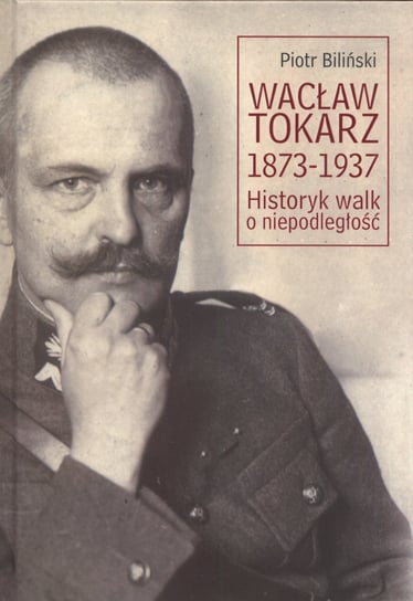 Wacław Tokarz 1873-1937. Historyk walk o niepodległość Biliński Piotr