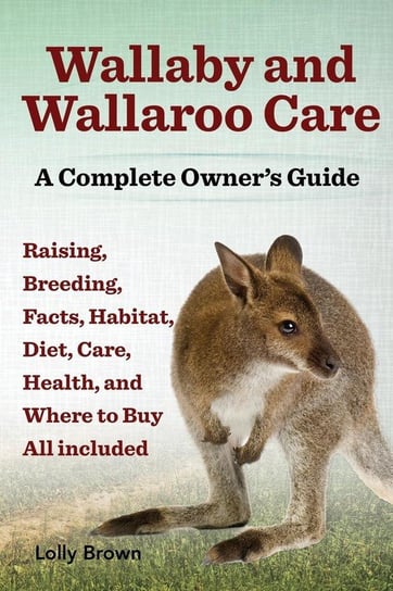 Wallaby and Wallaroo Care. Raising, Breeding, Facts, Habitat, Diet, Care, Health, and Where to Buy All Included. a Complete Owner's Guide Lolly Brown