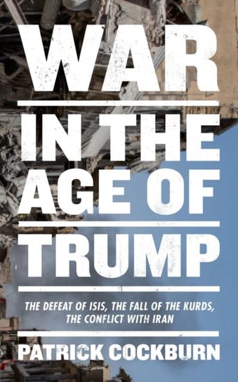 War in the Age of Trump: The Defeat of Isis, the Fall of the Kurds, the Conflict with Iran Cockburn Patrick