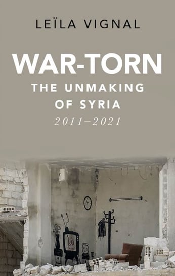 War-Torn: The Unmaking of Syria, 2011-2021 Leila Vignal