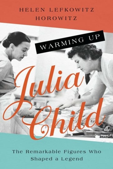 Warming Up Julia Child: The Remarkable Figures Who Shaped a Legend Helen Lefkowitz Horowitz