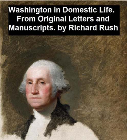 Washington in Domestic Life, From Original Letters and Manuscripts Richard Rush