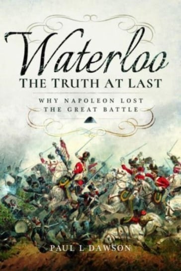 Waterloo: The Truth At Last: Why Napoleon Lost the Great Battle Paul L. Dawson