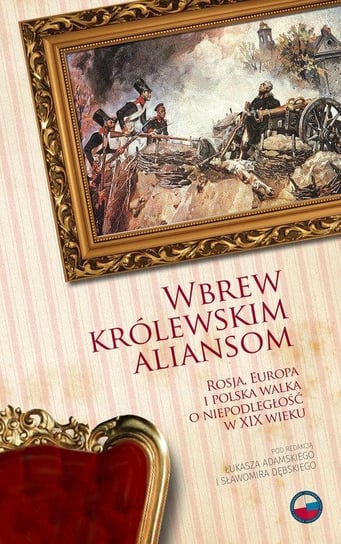 Wbrew królewskim aliansom. Rosja, Europa i Polska walka o niepodległość w XIX wieku Opracowanie zbiorowe