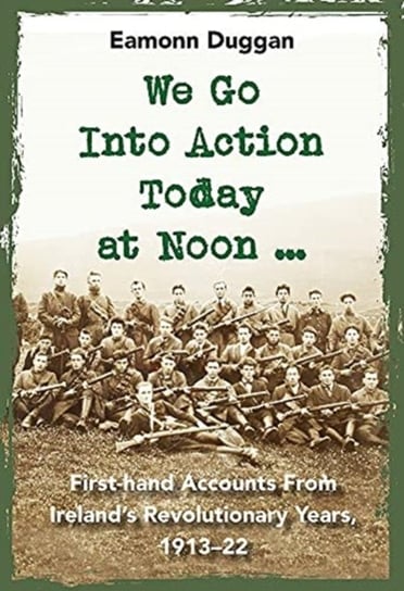 We Go Into Action Today at Noon ...: First-hand Accounts from Irelands Revolutionary Years, 1913-22 Eamonn Duggan