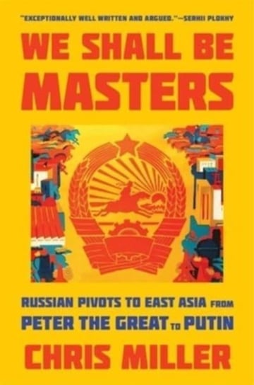 We Shall Be Masters: Russian Pivots to East Asia from Peter the Great to Putin Chris Miller