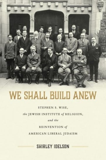 We Shall Build Anew: Stephen S. Wise, the Jewish Institute of Religion, and the Reinvention of American Liberal Judaism Shirley Idelson