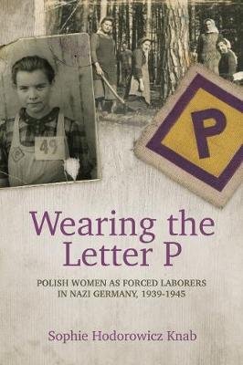 Wearing the Letter P: Polish Women as Forced Laborers in Nazi Germany, 1939-1945 Knab Sophie Hodorowicz