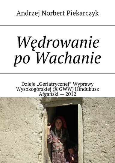 Wędrowanie po Wachanie. Dzieje Geriatrycznej Wyprawy Wysokogórskiej (X GWW) Hindukusz Afgański - 2012 Piekarczyk Andrzej Norbert