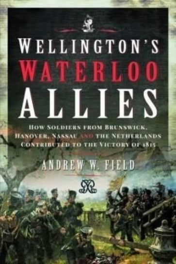 Wellington's Waterloo Allies: How Soldiers from Brunswick, Hanover, Nassau and the Netherlands Contributed to the Victory of 1815 Andrew W. Field